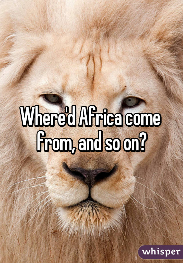 Where'd Africa come 
from, and so on?