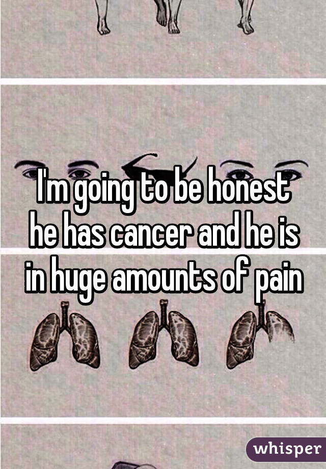 I'm going to be honest he has cancer and he is in huge amounts of pain