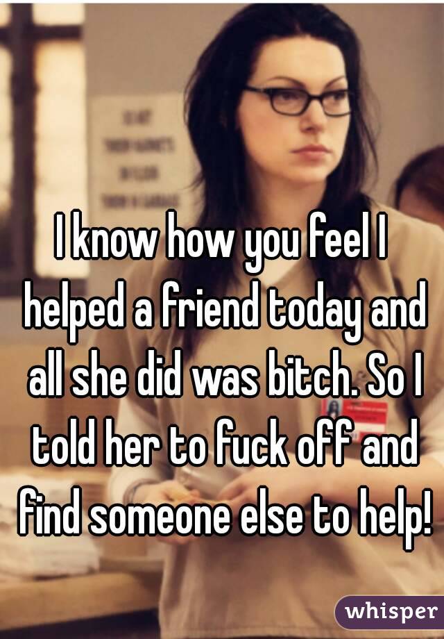 I know how you feel I helped a friend today and all she did was bitch. So I told her to fuck off and find someone else to help!