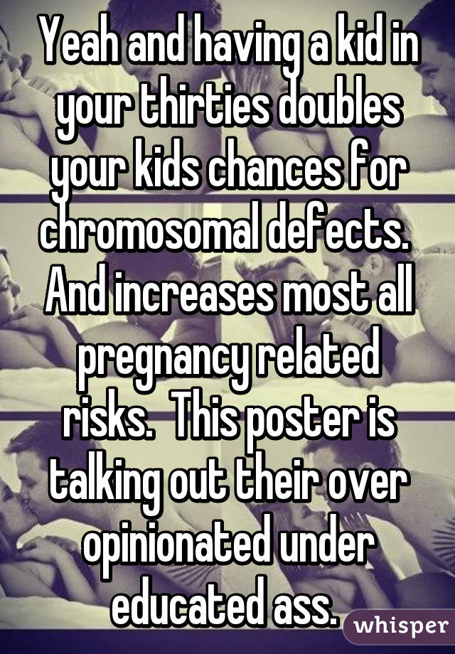 Yeah and having a kid in your thirties doubles your kids chances for chromosomal defects.  And increases most all pregnancy related risks.  This poster is talking out their over opinionated under educated ass. 