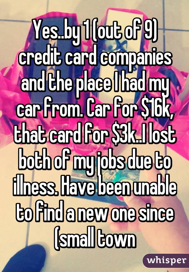 Yes..by 1 (out of 9) credit card companies and the place I had my car from. Car for $16k, that card for $3k..I lost both of my jobs due to illness. Have been unable to find a new one since (small town
