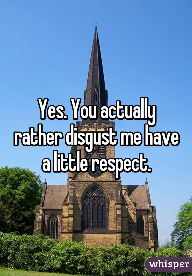 Yes. You actually rather disgust me have a little respect.