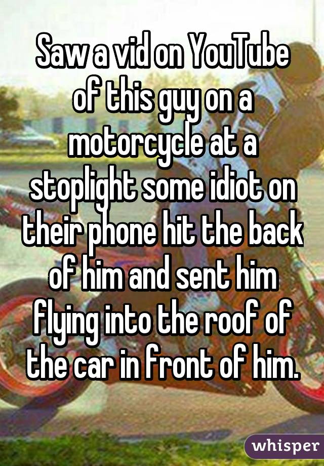 Saw a vid on YouTube of this guy on a motorcycle at a stoplight some idiot on their phone hit the back of him and sent him flying into the roof of the car in front of him.
