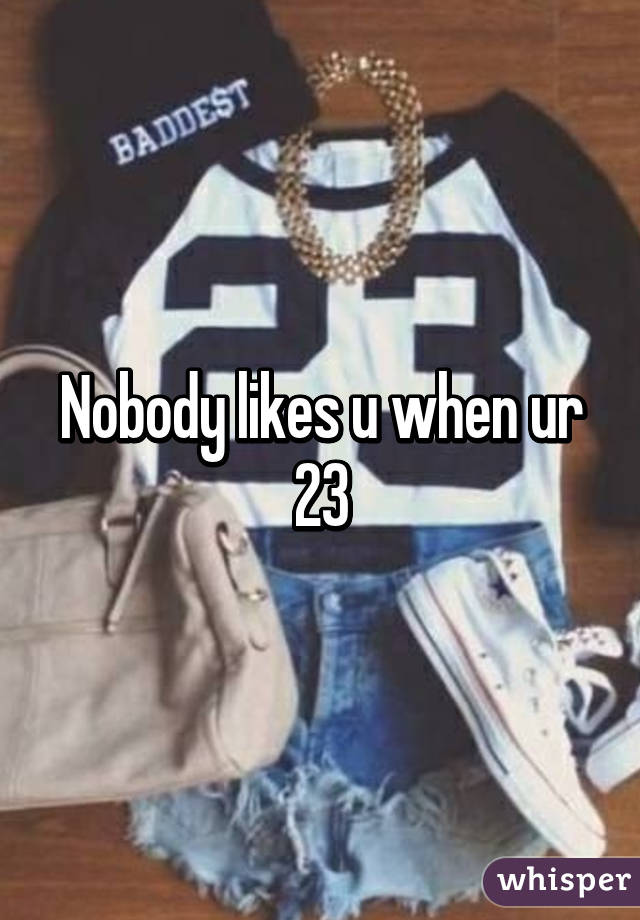 Nobody likes u when ur 23