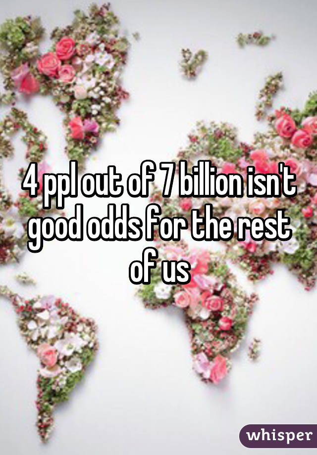 4 ppl out of 7 billion isn't good odds for the rest of us