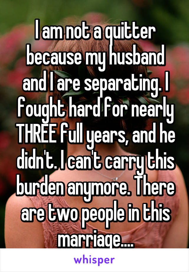 I am not a quitter because my husband and I are separating. I fought hard for nearly THREE full years, and he didn't. I can't carry this burden anymore. There are two people in this marriage....