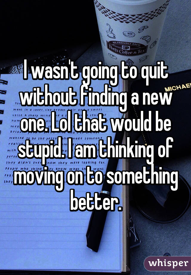 I wasn't going to quit without finding a new one. Lol that would be stupid. I am thinking of moving on to something better.