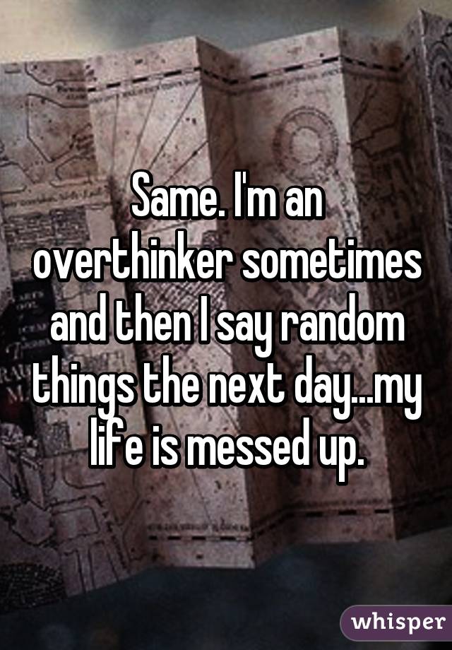 Same. I'm an overthinker sometimes and then I say random things the next day...my life is messed up.