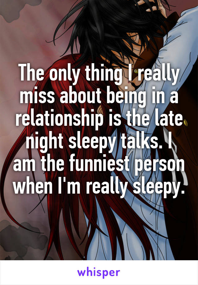 The only thing I really miss about being in a relationship is the late night sleepy talks. I am the funniest person when I'm really sleepy.  