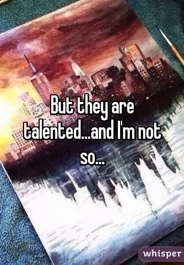 But they are talented...and I'm not so...