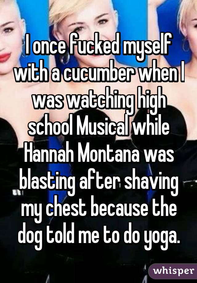 I once fucked myself with a cucumber when I was watching high school Musical while Hannah Montana was blasting after shaving my chest because the dog told me to do yoga.