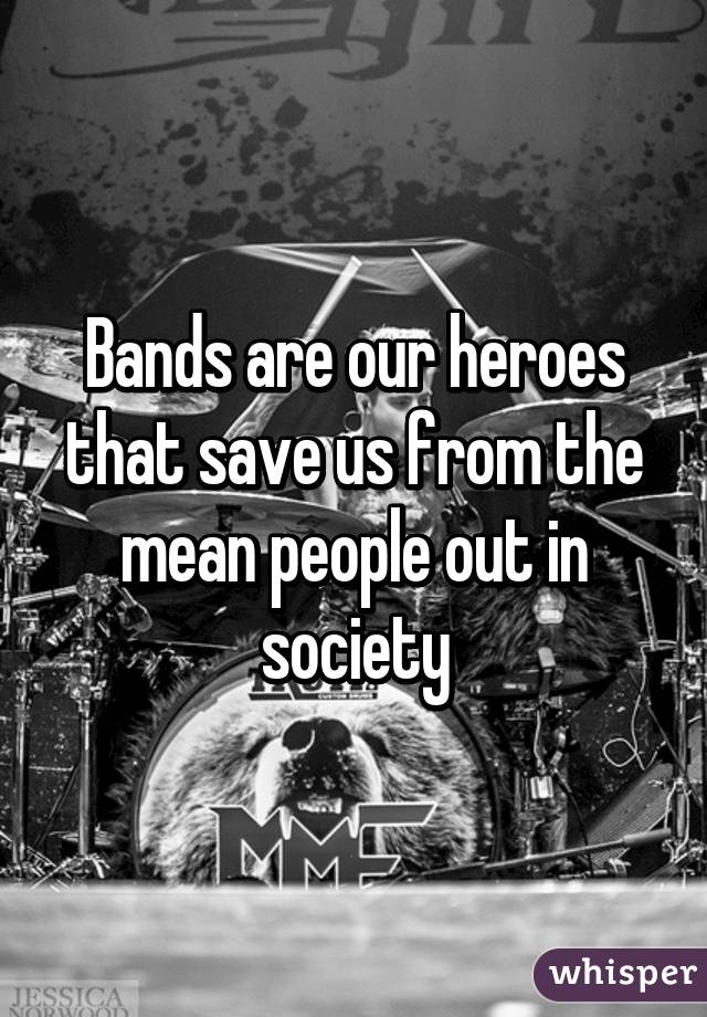 Bands are our heroes that save us from the mean people out in society
