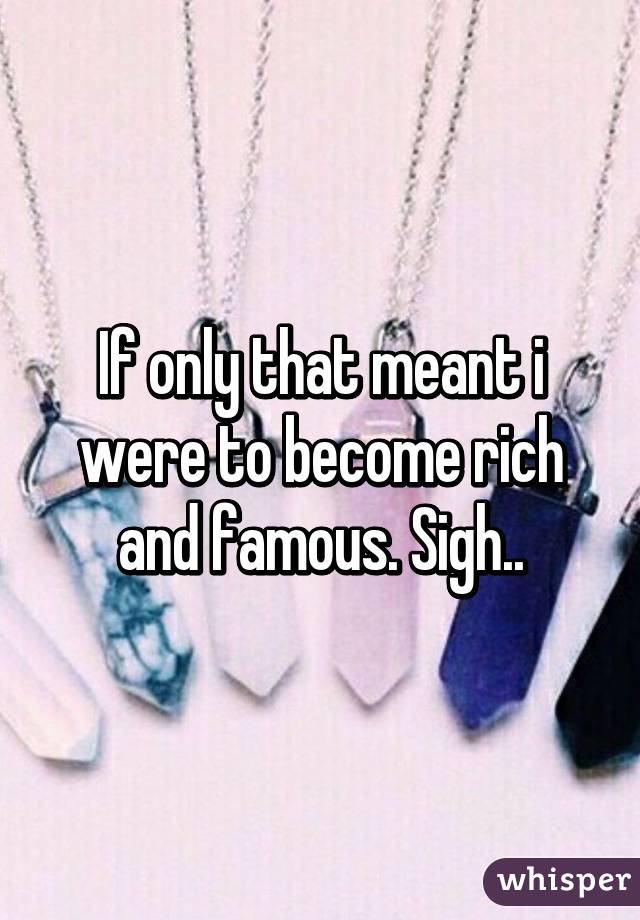 If only that meant i were to become rich and famous. Sigh..