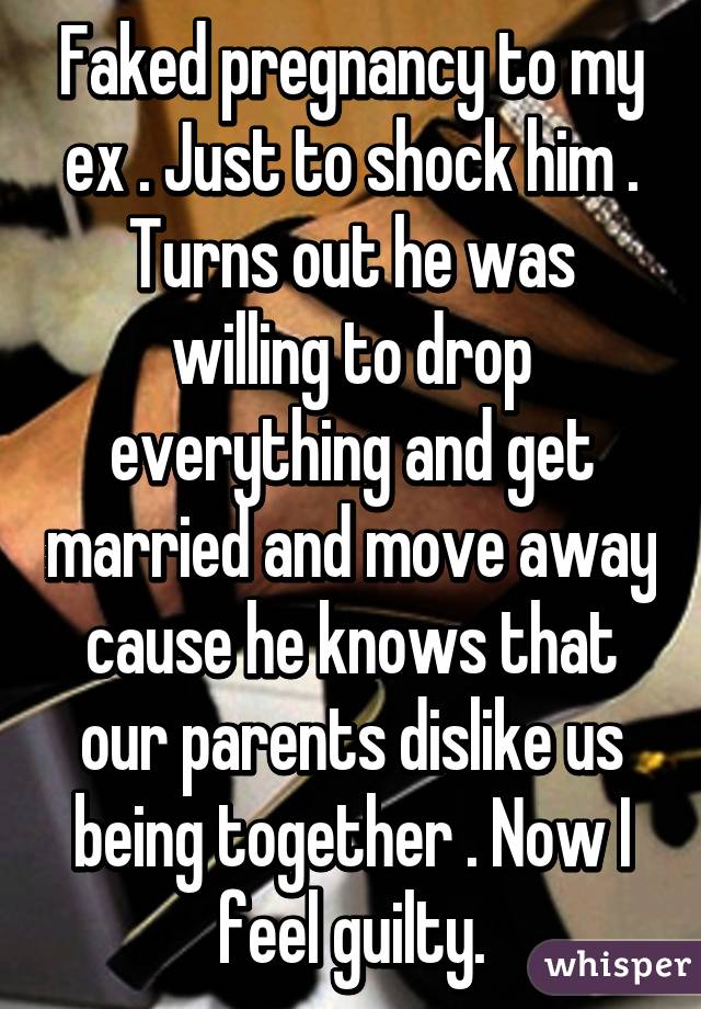 Faked pregnancy to my ex . Just to shock him . Turns out he was willing to drop everything and get married and move away cause he knows that our parents dislike us being together . Now I feel guilty.