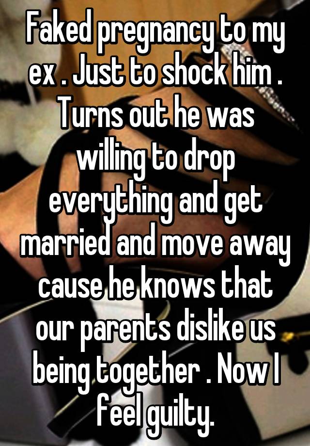 Faked pregnancy to my ex . Just to shock him . Turns out he was willing to drop everything and get married and move away cause he knows that our parents dislike us being together . Now I feel guilty.