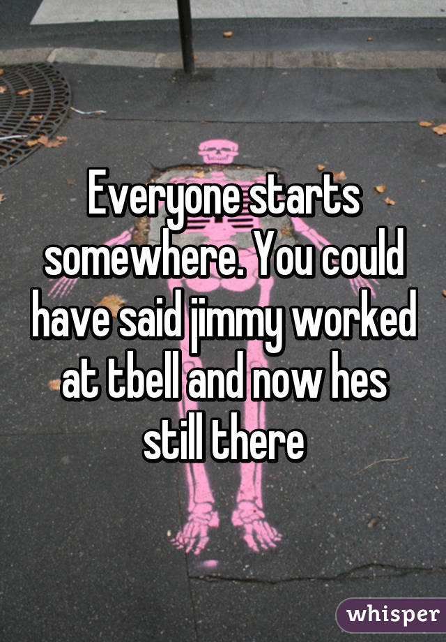 Everyone starts somewhere. You could have said jimmy worked at tbell and now hes still there