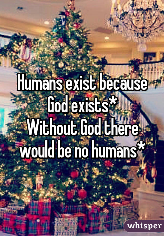 Humans exist because God exists*
Without God there would be no humans*