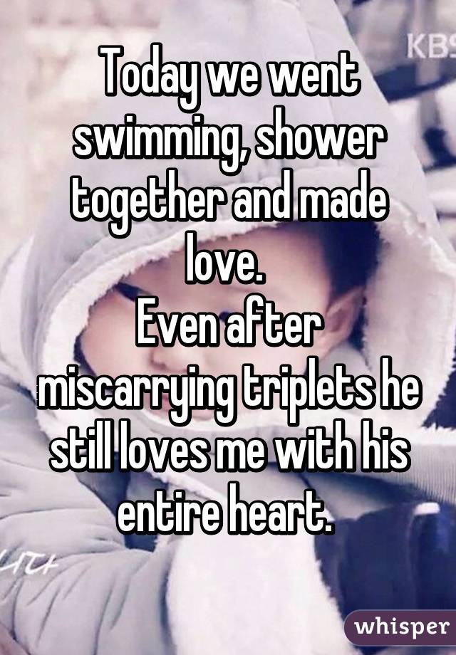 Today we went swimming, shower together and made love. 
Even after miscarrying triplets he still loves me with his entire heart. 
