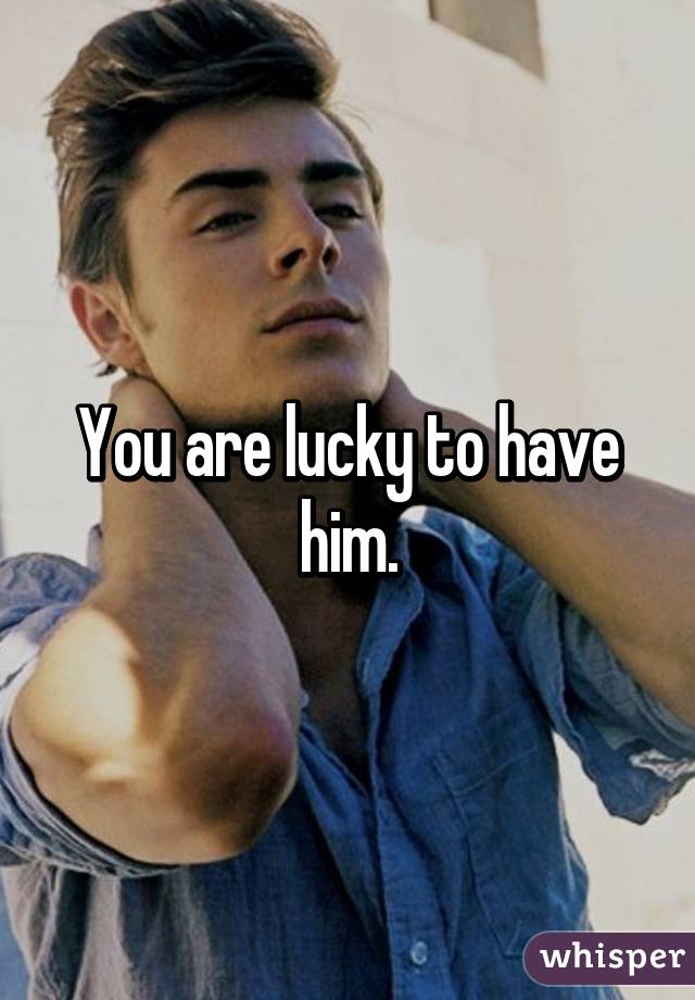 You are lucky to have him.