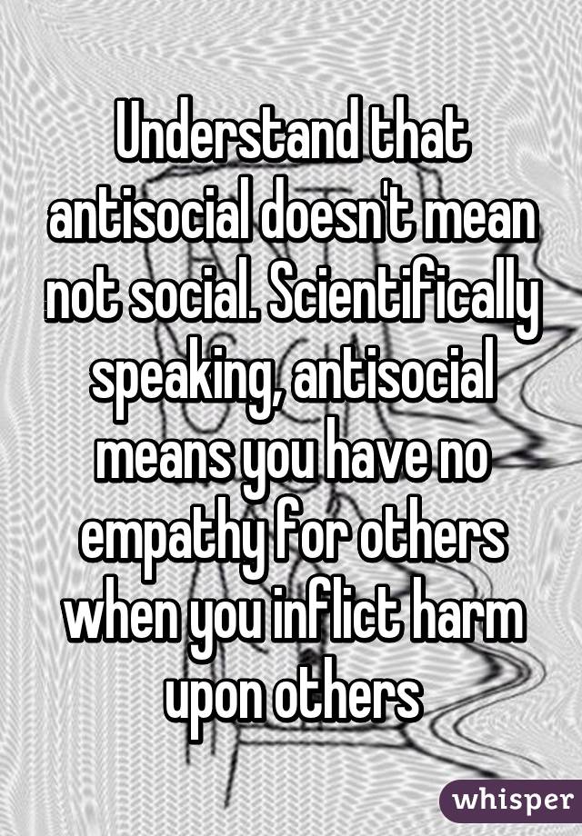 Understand that antisocial doesn't mean not social. Scientifically speaking, antisocial means you have no empathy for others when you inflict harm upon others