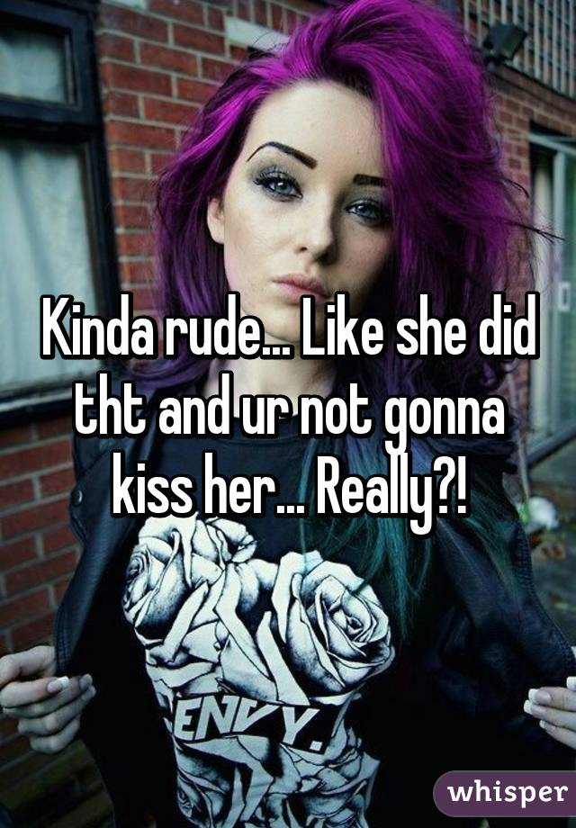 Kinda rude... Like she did tht and ur not gonna kiss her... Really?!