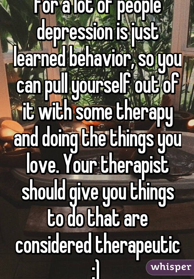 For a lot of people depression is just learned behavior, so you can pull yourself out of it with some therapy and doing the things you love. Your therapist should give you things to do that are considered therapeutic :) 