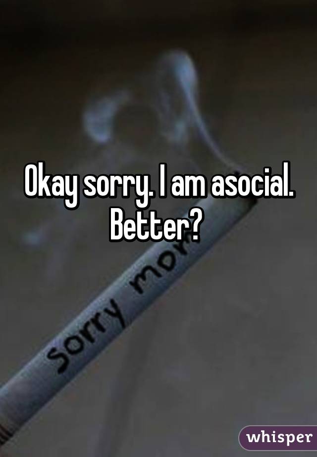Okay sorry. I am asocial. Better? 
