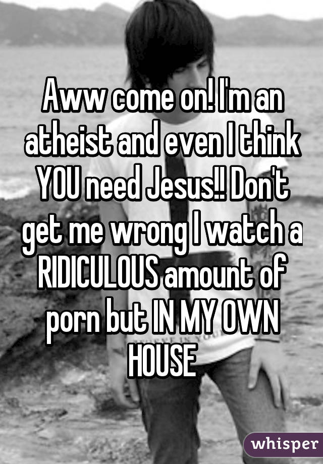 Aww come on! I'm an atheist and even I think YOU need Jesus!! Don't get me wrong I watch a RIDICULOUS amount of porn but IN MY OWN HOUSE