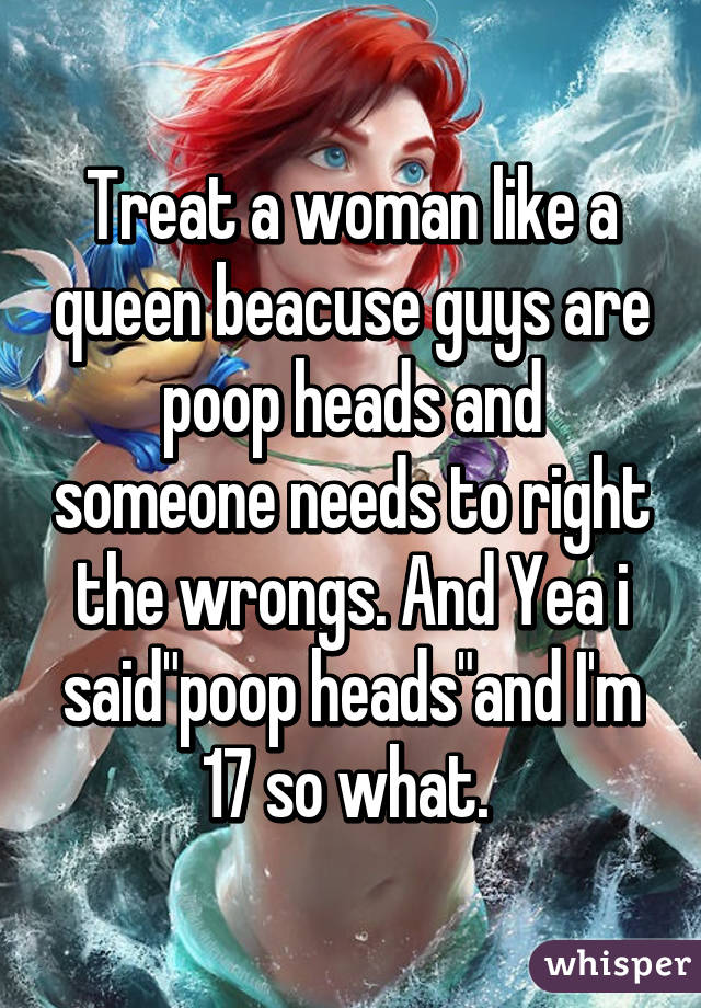 Treat a woman like a queen beacuse guys are poop heads and someone needs to right the wrongs. And Yea i said"poop heads"and I'm 17 so what. 