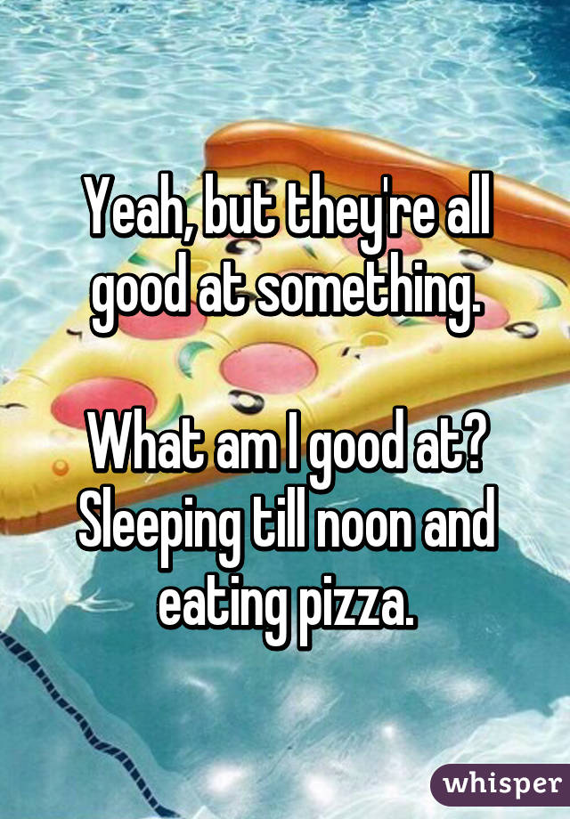 Yeah, but they're all good at something.

What am I good at? Sleeping till noon and eating pizza.