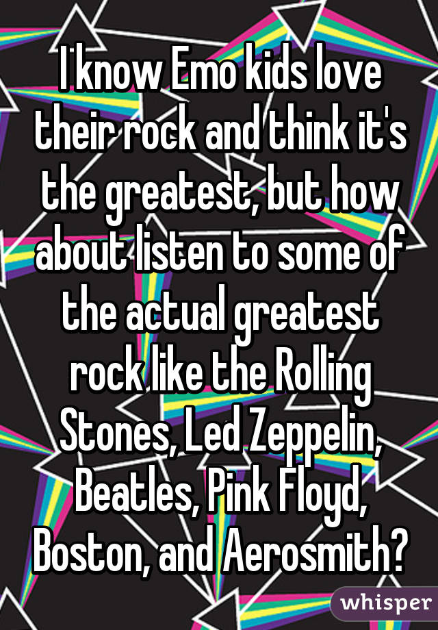 I know Emo kids love their rock and think it's the greatest, but how about listen to some of the actual greatest rock like the Rolling Stones, Led Zeppelin, Beatles, Pink Floyd, Boston, and Aerosmith?