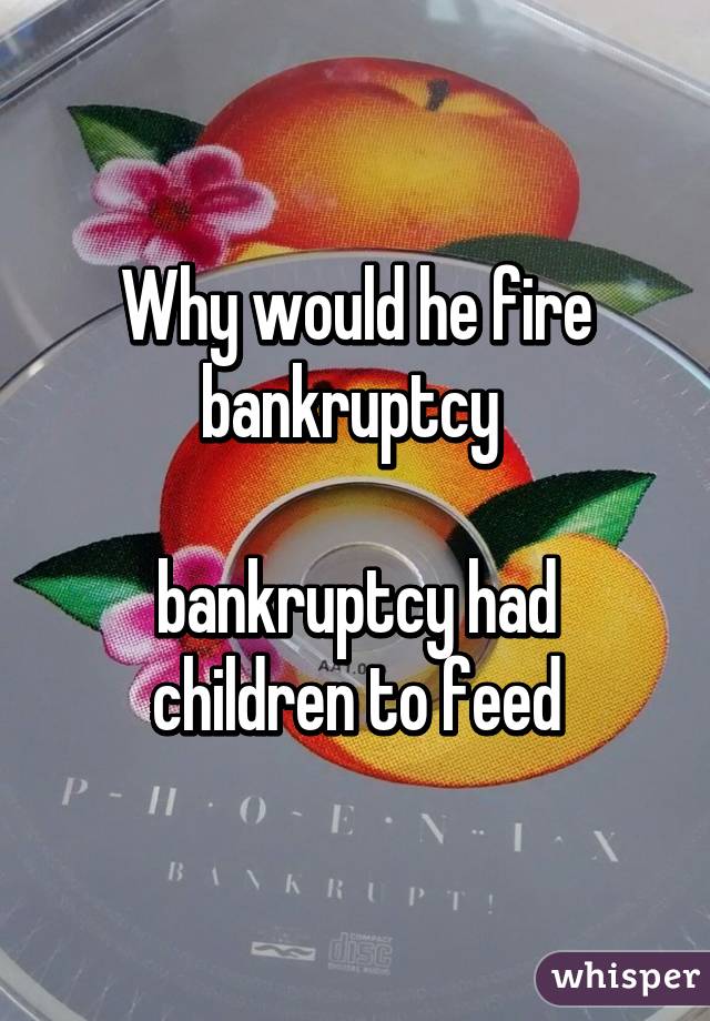 Why would he fire bankruptcy 

bankruptcy had children to feed