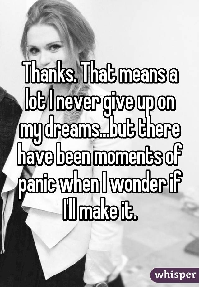 Thanks. That means a lot I never give up on my dreams...but there have been moments of panic when I wonder if I'll make it.