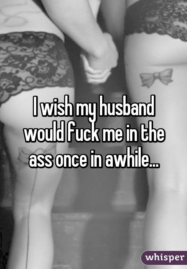 I wish my husband would fuck me in the ass once in awhile...