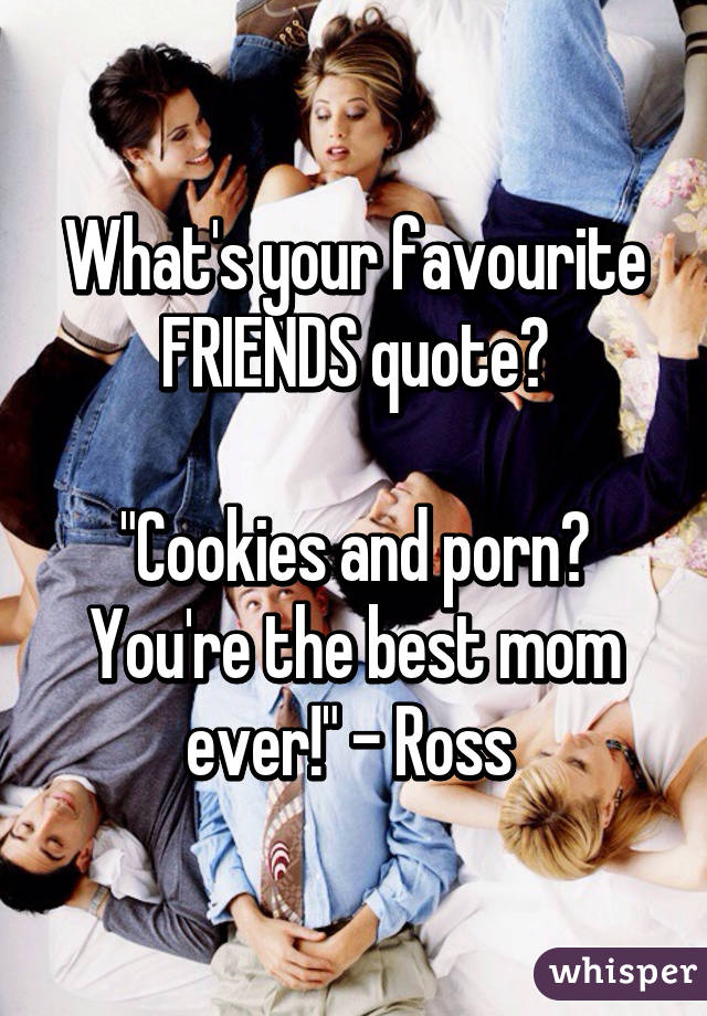 What's your favourite FRIENDS quote?

"Cookies and porn? You're the best mom ever!" - Ross 