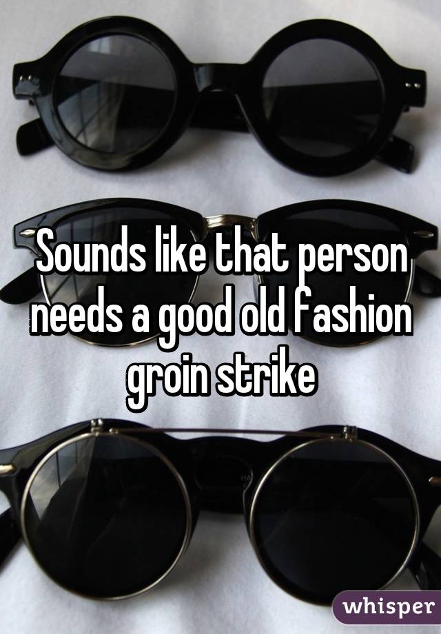 Sounds like that person needs a good old fashion groin strike