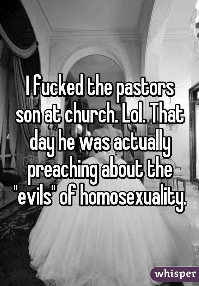I fucked the pastors son at church. Lol. That day he was actually preaching about the "evils" of homosexuality.