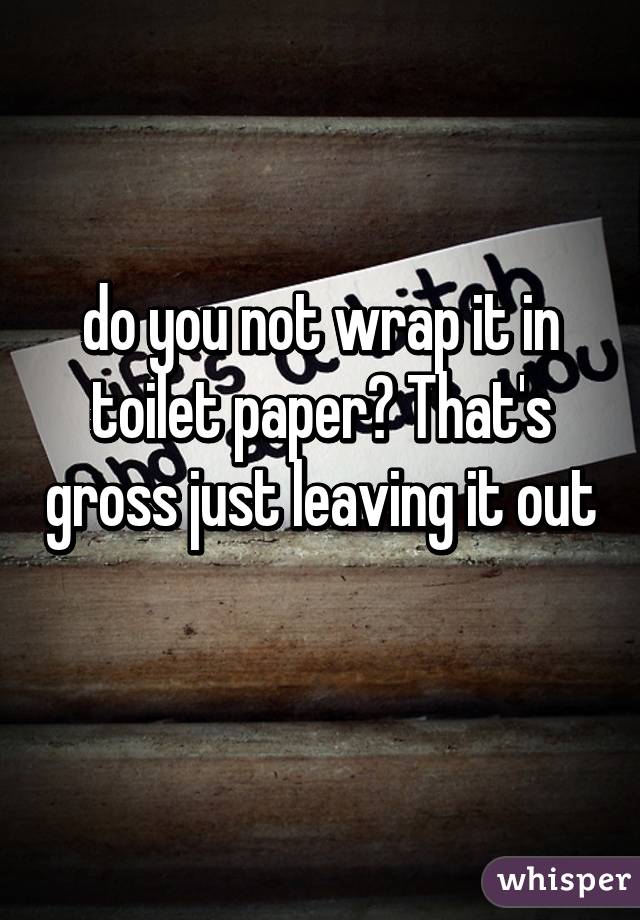 do you not wrap it in toilet paper? That's gross just leaving it out 