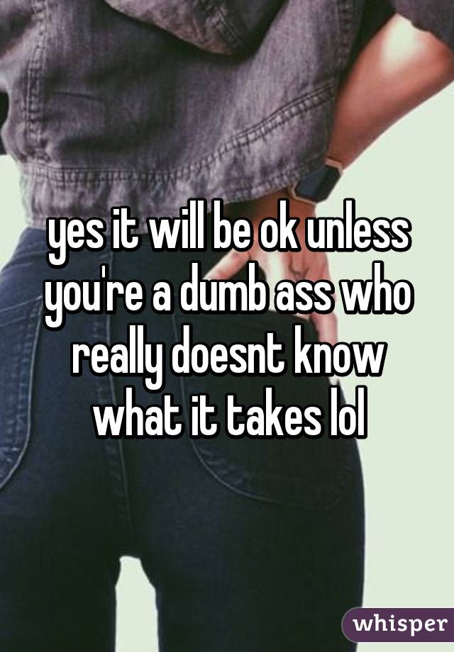 yes it will be ok unless you're a dumb ass who really doesnt know what it takes lol