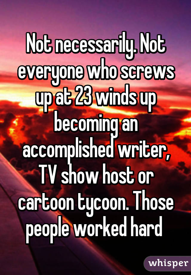 Not necessarily. Not everyone who screws up at 23 winds up becoming an accomplished writer, TV show host or cartoon tycoon. Those people worked hard 