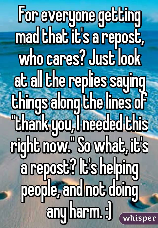 For everyone getting mad that it's a repost, who cares? Just look at all the replies saying things along the lines of "thank you, I needed this right now." So what, it's a repost? It's helping people, and not doing any harm. :)