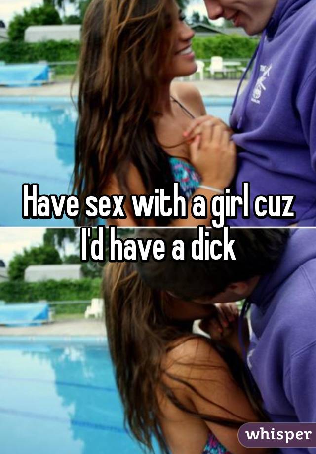 Have sex with a girl cuz I'd have a dick