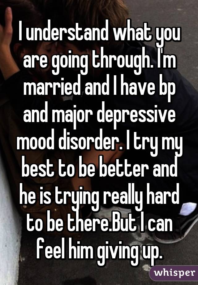 I understand what you are going through. I'm married and I have bp and major depressive mood disorder. I try my best to be better and he is trying really hard to be there.But I can feel him giving up.