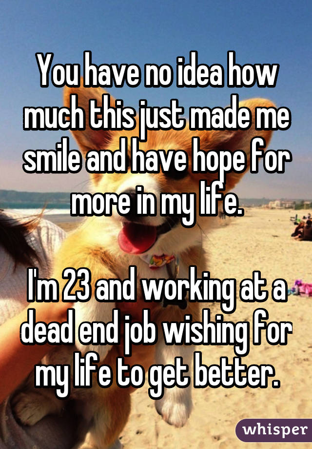 You have no idea how much this just made me smile and have hope for more in my life.

I'm 23 and working at a dead end job wishing for my life to get better.