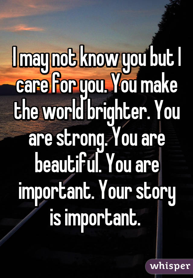 I may not know you but I care for you. You make the world brighter. You are strong. You are beautiful. You are important. Your story is important. 