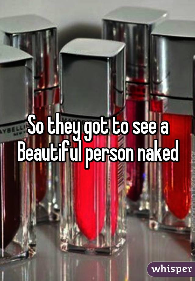 So they got to see a Beautiful person naked