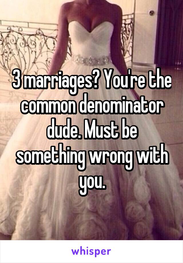 3 marriages? You're the common denominator dude. Must be something wrong with you.