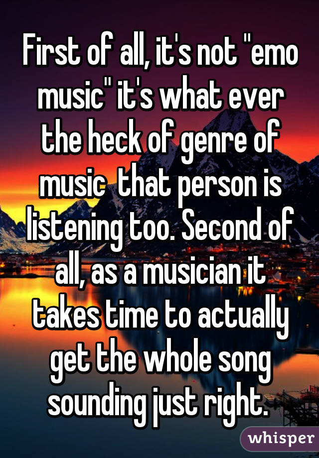 First of all, it's not "emo music" it's what ever the heck of genre of music  that person is listening too. Second of all, as a musician it takes time to actually get the whole song sounding just right. 