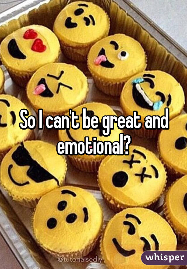 So I can't be great and emotional?