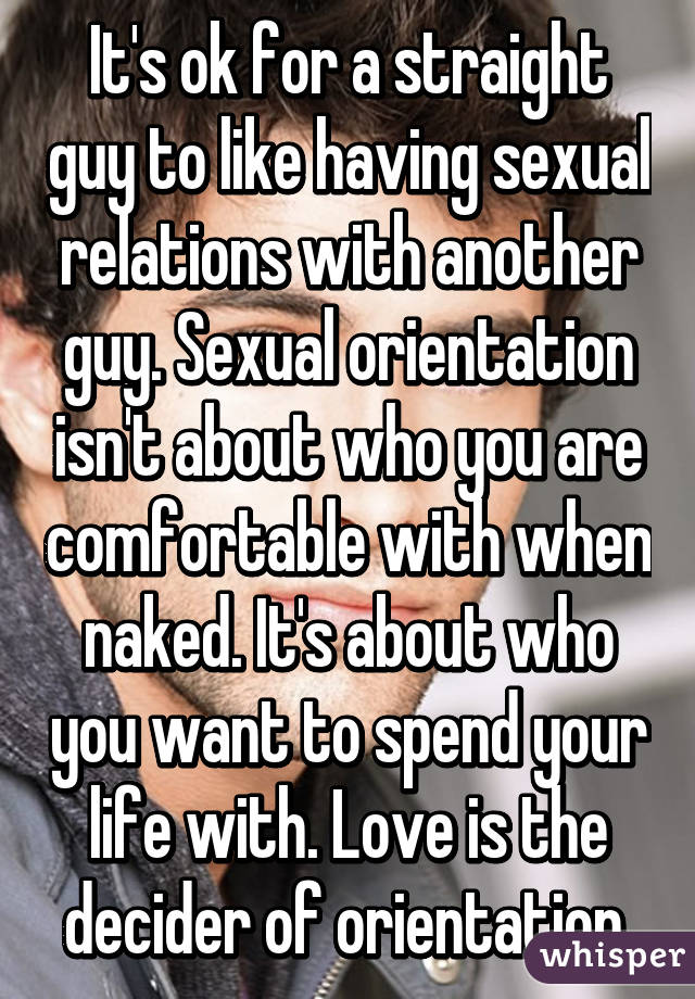 It's ok for a straight guy to like having sexual relations with another guy. Sexual orientation isn't about who you are comfortable with when naked. It's about who you want to spend your life with. Love is the decider of orientation.
